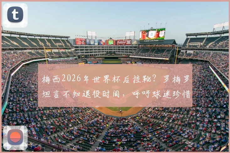 梅西2026年世界杯后挂靴？罗梅罗坦言不知退役时间，呼吁球迷珍惜当下每一刻