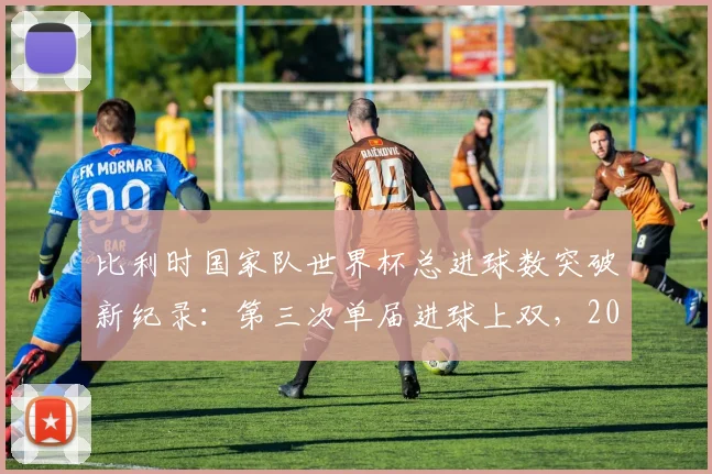 比利时国家队世界杯总进球数突破新纪录：第三次单届进球上双，2026世界杯能否超越16球历史最佳？