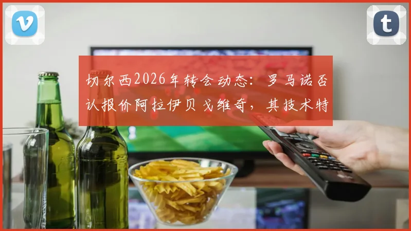 切尔西2026年转会动态:罗马诺否认报价阿拉伊贝戈维奇,其技术特点与蓝军引援策略分析