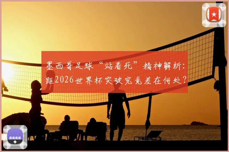 墨西哥足球“站着死”精神解析：距2026世界杯突破究竟差在何处？战术、人才与心态缺一不可