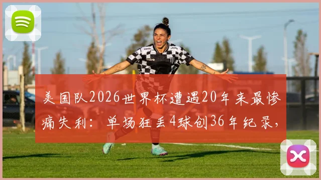 美国队2026世界杯遭遇20年来最惨痛失利:单场狂丢4球创36年纪录,防线崩盘原因深度剖析