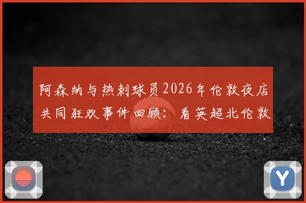 阿森纳与热刺球员2026年伦敦夜店共同狂欢事件回顾：看英超北伦敦德比场外另一面，球迷热议焦点有哪些？