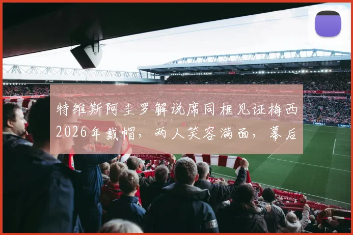 特维斯阿圭罗解说席同框见证梅西2026年戴帽,两人笑容满面,幕后反应视频引发热议