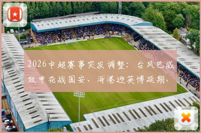 2026中超赛事突发调整:台风巴威致申花战国安、海港迎英博延期,一文搞懂改期安排与退票指南