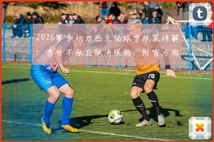2026赛季切尔西主场球票政策详解:票价不涨且取消限购,附官方购买渠道指南